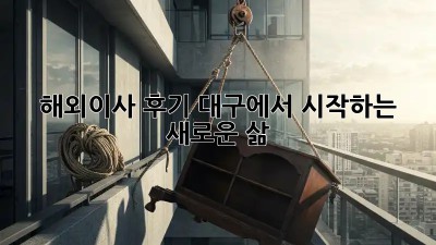 해외이사 후기: 대구에서 시작하는 새로운 삶
